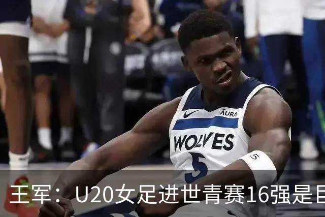王军：U20女足进世青赛16强是巨大进步，若备战周期更长会更好